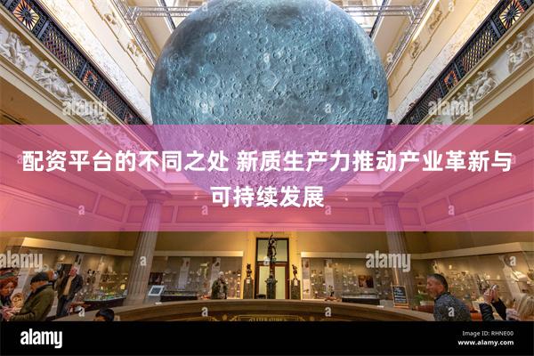 配资平台的不同之处 新质生产力推动产业革新与可持续发展