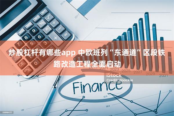 炒股杠杆有哪些app 中欧班列“东通道”区段铁路改造工程全面启动