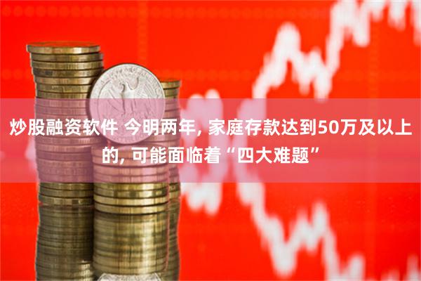 炒股融资软件 今明两年, 家庭存款达到50万及以上的, 可能面临着“四大难题”