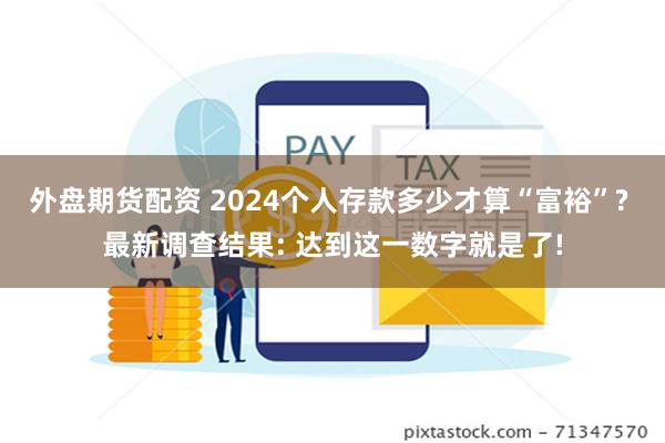 外盘期货配资 2024个人存款多少才算“富裕”? 最新调查结果: 达到这一数字就是了!