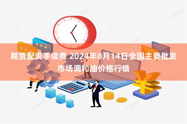 期货配资手续费 2024年8月14日全国主要批发市场调和油价格行情