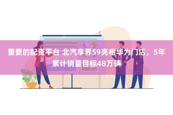 重要的配资平台 北汽享界S9亮相华为门店，5年累计销量目标48万辆