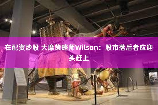 在配资炒股 大摩策略师Wilson：股市落后者应迎头赶上