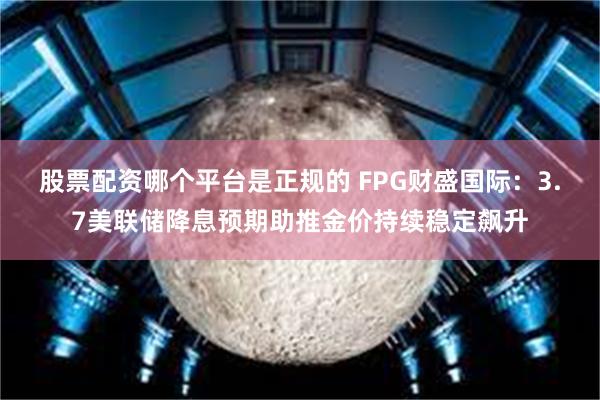 股票配资哪个平台是正规的 FPG财盛国际：3.7美联储降息预期助推金价持续稳定飙升