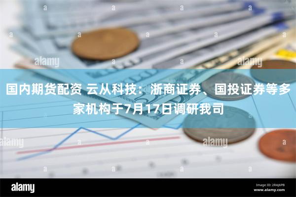 国内期货配资 云从科技：浙商证券、国投证券等多家机构于7月17日调研我司