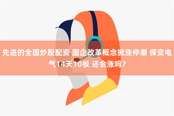 先进的全国炒股配资 国企改革概念掀涨停潮 保变电气14天10板 还会涨吗？