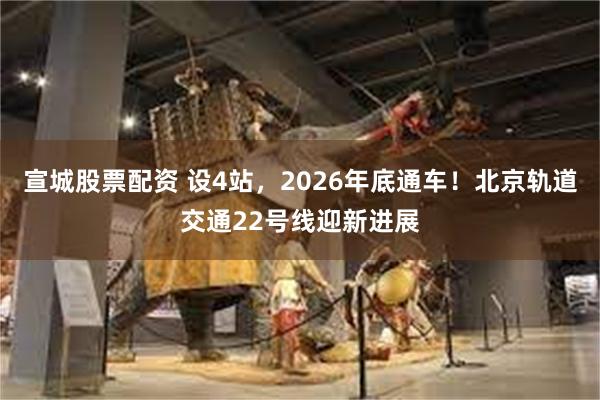 宣城股票配资 设4站，2026年底通车！北京轨道交通22号线迎新进展