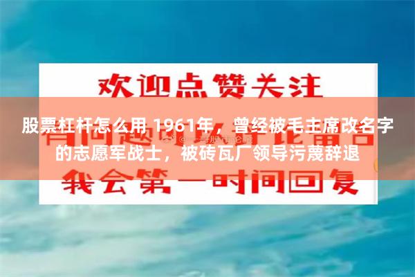 股票杠杆怎么用 1961年，曾经被毛主席改名字的志愿军战士，被砖瓦厂领导污蔑辞退