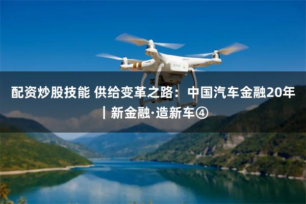 配资炒股技能 供给变革之路：中国汽车金融20年｜新金融·造新车④