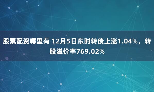 股票配资哪里有 12月5日东时转债上涨1.04%，转股溢价率769.02%