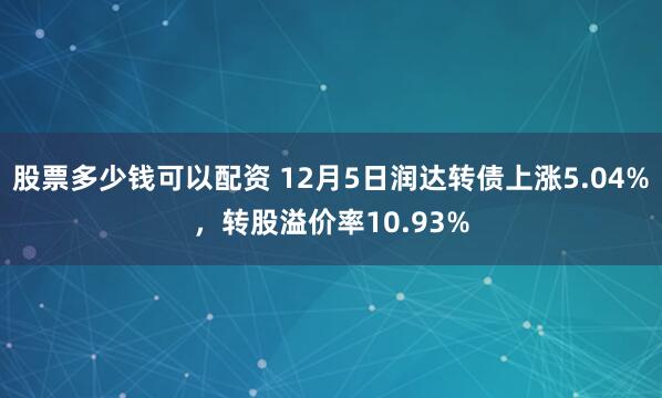 股票多少钱可以配资 12月5日润达转债上涨5.04%，转股溢价率10.93%