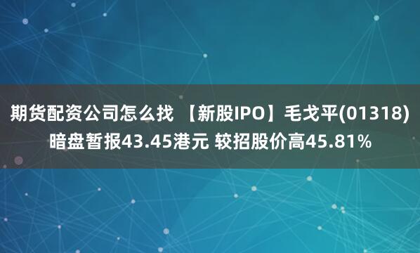 期货配资公司怎么找 【新股IPO】毛戈平(01318)暗盘暂报43.45港元 较招股价高45.81%