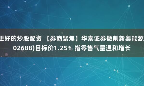 更好的炒股配资 【券商聚焦】华泰证券微削新奥能源(02688)目标价1.25% 指零售气量温和增长