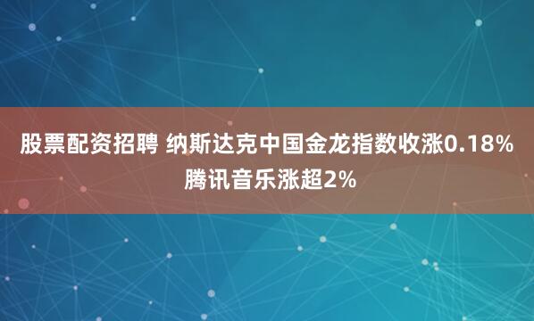 股票配资招聘 纳斯达克中国金龙指数收涨0.18% 腾讯音乐涨超2%