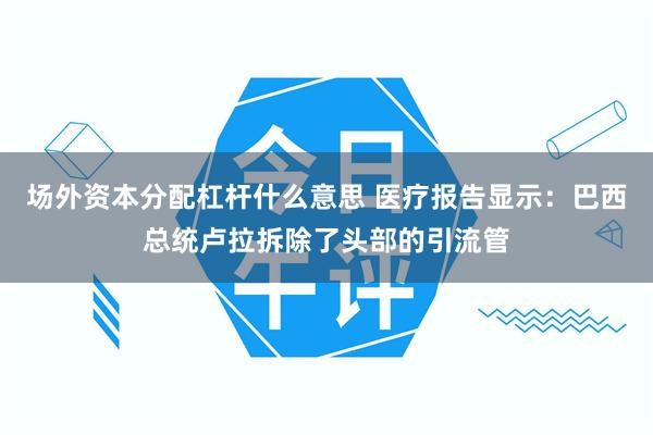 场外资本分配杠杆什么意思 医疗报告显示：巴西总统卢拉拆除了头部的引流管