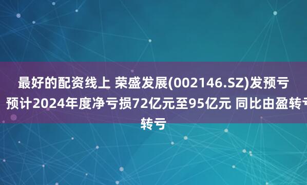 最好的配资线上 荣盛发展(002146.SZ)发预亏，预计2024年度净亏损72亿元至95亿元 同比由盈转亏