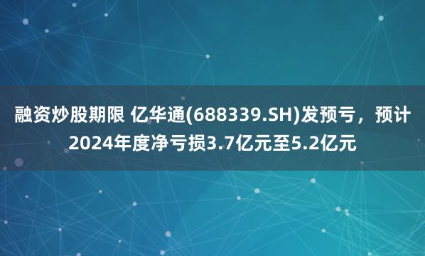 融资炒股期限 亿华通(688339.SH)发预亏，预计2024年度净亏损3.7亿元至5.2亿元