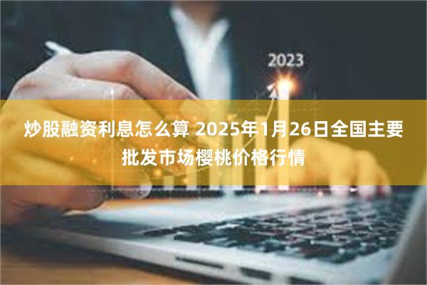 炒股融资利息怎么算 2025年1月26日全国主要批发市场樱桃价格行情