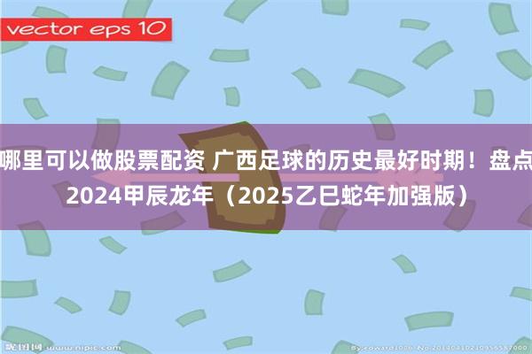 哪里可以做股票配资 广西足球的历史最好时期！盘点2024甲辰龙年（2025乙巳蛇年加强版）