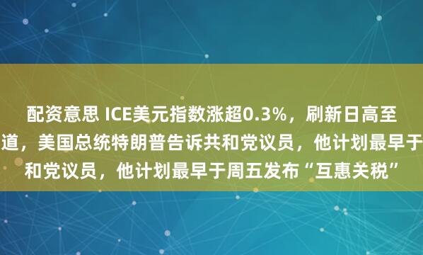 配资意思 ICE美元指数涨超0.3%，刷新日高至108.14点，据媒体报道，美国总统特朗普告诉共和党议员，他计划最早于周五发布“互惠关税”