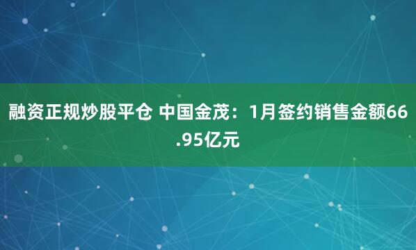 融资正规炒股平仓 中国金茂：1月签约销售金额66.95亿元