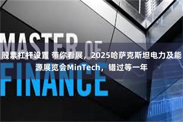 股票杠杆设置 带你看展，2025哈萨克斯坦电力及能源展览会MinTech，错过等一年