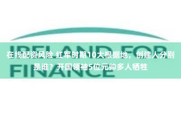 在线配资风险 红军时期10大根据地，创建人分别是谁？开国领袖5位元帅多人牺牲