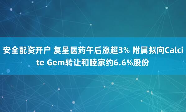 安全配资开户 复星医药午后涨超3% 附属拟向Calcite Gem转让和睦家约6.6%股份