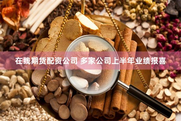 在线期货配资公司 多家公司上半年业绩报喜